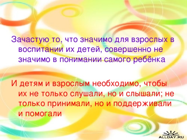 Зачастую то, что значимо для взрослых в воспитании их детей, совершенно не значимо в понимании самого ребёнка И детям и взрослым необходимо, чтобы их не только слушали, но и слышали; не только принимали, но и поддерживали и помогали