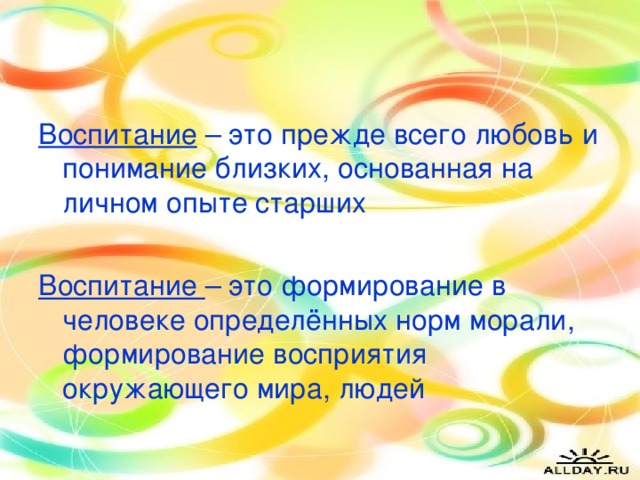 Воспитание – это прежде всего любовь и понимание близких, основанная на личном опыте старших Воспитание – это формирование в человеке определённых норм морали, формирование восприятия окружающего мира, людей