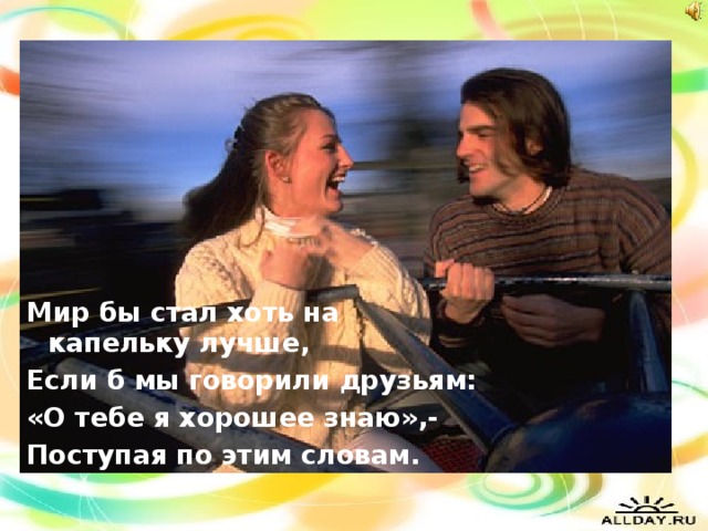 Мир бы стал хоть на капельку лучше, Если б мы говорили друзьям: «О тебе я хорошее знаю»,- Поступая по этим словам.