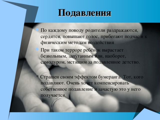 Подавления По каждому поводу родители раздражаются, сердятся, повышают голос, прибегают подчас и к физическим методам воздействия При таком терроре ребёнок вырастает безвольным, запуганным или, наоборот, самодуром, мстящим за подавленное детство.   * Страшен своим эффектом бумеранга. Тот, кого подавляют. Очень хочет компенсировать собственное подавление и зачастую это у него получается.