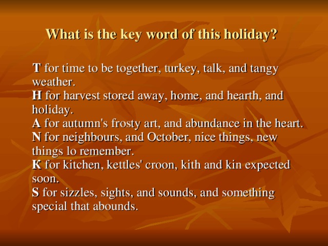 What is the key word of this holiday?   Т for time to be together, turkey, talk, and tangy weather.  H for harvest stored away, home, and hearth, and holiday.  A for autumn's frosty art, and abundance in the heart.  N for neighbours, and October, nice things, new things lo remember.  К for kitchen, kettles' croon, kith and kin expected soon.  S for sizzles, sights, and sounds, and something special that abounds.