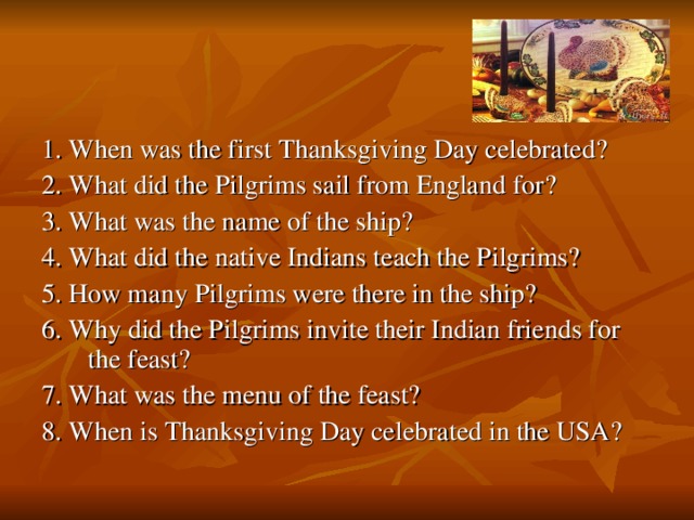 1. When was the first Thanksgiving Day celebrated? 2. What did the Pilgrims sail from England for? 3. What was the name of the ship? 4. What did the native Indians teach the Pilgrims? 5. How many Pilgrims were there in the ship? 6. Why did the Pilgrims invite their Indian friends for the feast? 7. What was the menu of the feast? 8. When is Thanksgiving Day celebrated in the USA?