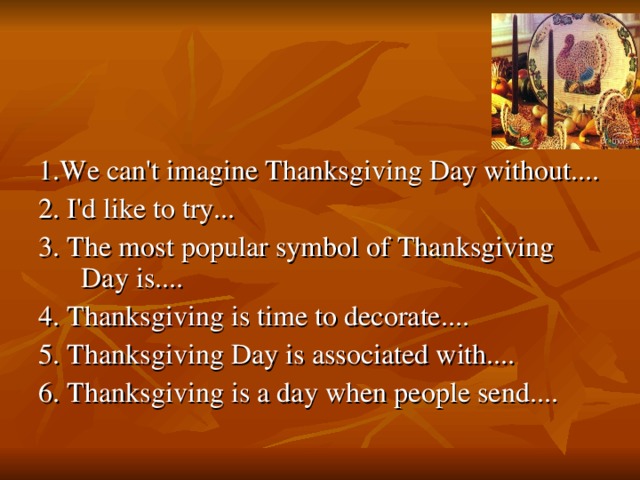 1. We can't imagine Thanksgiving Day without.... 2. I'd like to try... 3. The most popular symbol of Thanksgiving Day is.... 4. Thanksgiving is time to decorate.... 5. Thanksgiving Day is associated with.... 6. Thanksgiving is a day when people send....