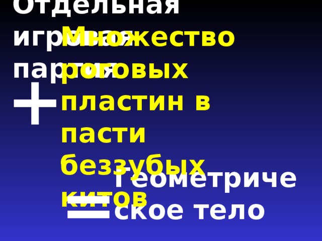 Отдельная игровая партия   + Множество роговых пластин в пасти беззубых китов Геометрическое тело =