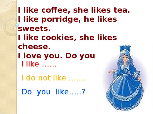 I like coffee, she likes tea. I like porridge, he likes sweets. I like cookies, she likes cheese. I love you. Do you love me?  I like …… I do not like ……. Do you like…..?