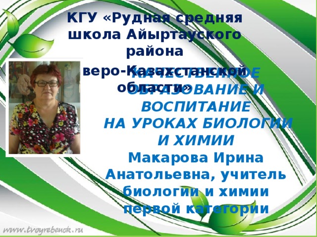 КГУ «Рудная средняя школа Айыртауского района Северо-Казахстанской области» КАЧЕСТВЕННОЕ ОБРАЗОВАНИЕ И ВОСПИТАНИЕ  НА УРОКАХ БИОЛОГИИ И ХИМИИ  Макарова Ирина Анатольевна, учитель биологии и химии первой категории