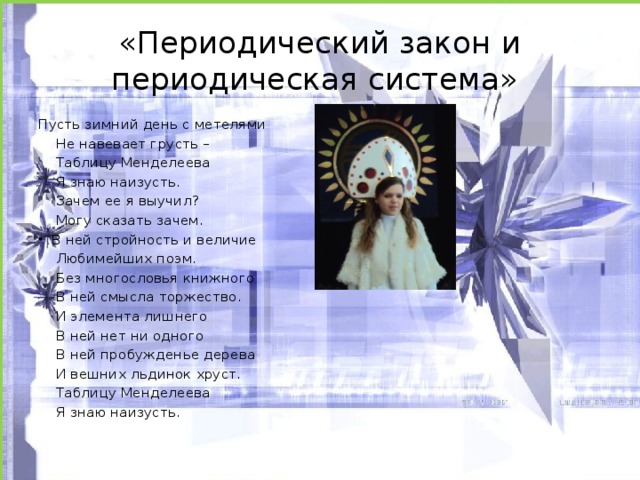 «Периодический закон и периодическая система» Пусть зимний день с метелями  Не навевает грусть –  Таблицу Менделеева  Я знаю наизусть.  Зачем ее я выучил?  Могу сказать зачем.  В ней стройность и величие  Любимейших поэм.  Без многословья книжного  В ней смысла торжество.  И элемента лишнего  В ней нет ни одного  В ней пробужденье дерева  И вешних льдинок хруст.  Таблицу Менделеева  Я знаю наизусть.