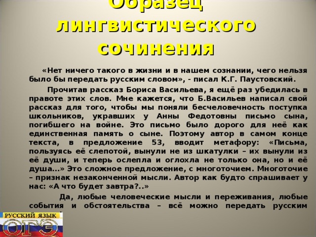 Образец лингвистического сочинения  «Нет ничего такого в жизни и в нашем сознании, чего нельзя было бы передать русским словом», - писал К.Г. Паустовский.  Прочитав рассказ Бориса Васильева, я ещё раз убедилась в правоте этих слов. Мне кажется, что Б.Васильев написал свой рассказ для того, чтобы мы поняли бесчеловечность поступка школьников, укравших у Анны Федотовны письмо сына, погибшего на войне. Это письмо было дорого для неё как единственная память о сыне. Поэтому автор в самом конце текста, в предложение 53, вводит метафору: «Письма, пользуясь её слепотой, вынули не из шкатулки – их вынули из её души, и теперь ослепла и оглохла не только она, но и её душа…» Это сложное предложение, с многоточием. Многоточие – признак незаконченной мысли. Автор как будто спрашивает у нас: «А что будет завтра?..»  Да, любые человеческие мысли и переживания, любые события и обстоятельства – всё можно передать русским словом!