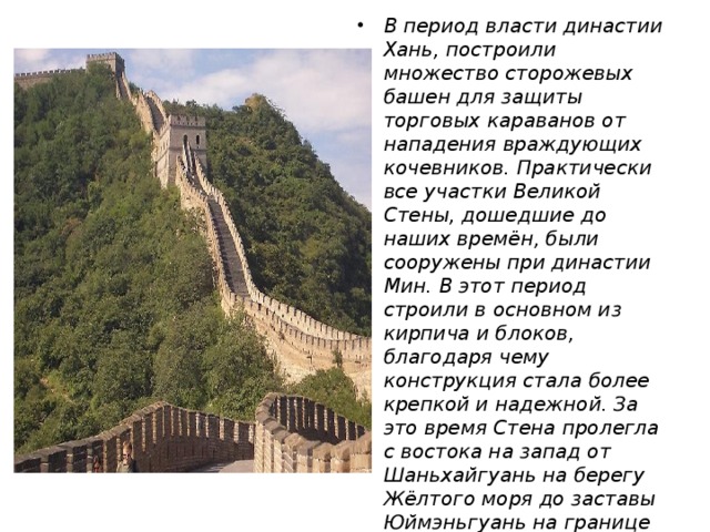 В период власти династии Хань, построили множество сторожевых башен для защиты торговых караванов от нападения враждующих кочевников. Практически все участки Великой Стены, дошедшие до наших времён, были сооружены при династии Мин. В этот период строили в основном из кирпича и блоков, благодаря чему конструкция стала более крепкой и надежной. За это время Стена пролегла с востока на запад от Шаньхайгуань на берегу Жёлтого моря до заставы Юймэньгуань на границе провинций Ганьсу и Синьцзян-Уйгурского автономного района.