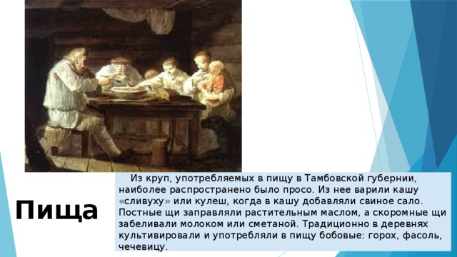     Из круп, употребляемых в пищу в Тамбовской губернии, наиболее распространено было просо. Из нее варили кашу «сливуху» или кулеш, когда в кашу добавляли свиное сало. Постные щи заправляли растительным маслом, а скоромные щи забеливали молоком или сметаной. Традиционно в деревнях культивировали и употребляли в пищу бобовые: горох, фасоль, чечевицу. Пища