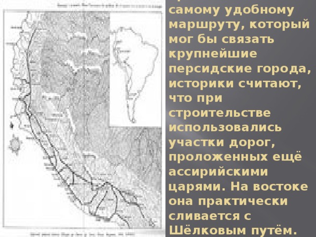 Так как Царская дорога не была проложена по самому удобному маршруту, который мог бы связать крупнейшие персидские города, историки считают, что при строительстве использовались участки дорог, проложенных ещё ассирийскими царями. На востоке она практически сливается с Шёлковым путём.