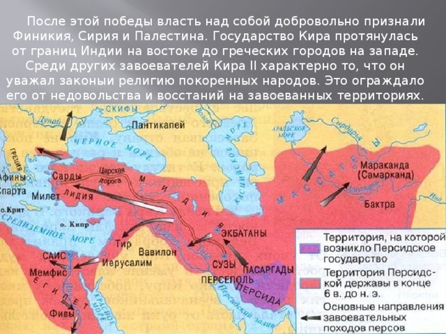 После этой победы власть над собой добровольно признали Финикия, Сирия и Палестина. Государство Кира протянулась от границ Индии на востоке до греческих городов на западе. Среди других завоевателей Кира II характерно то, что он уважал законыи религию покоренных народов. Это ограждало его от недовольства и восстаний на завоеванных территориях.  