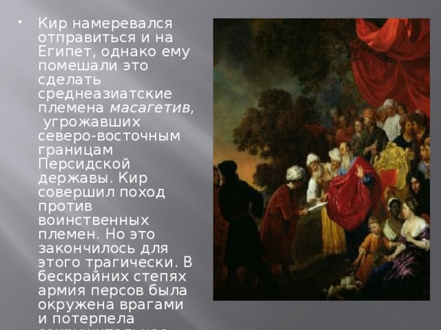 Кир намеревался отправиться и на Египет, однако ему помешали это сделать среднеазиатские племена  масагетив,  угрожавших северо-восточным границам Персидской державы. Кир совершил поход против воинственных племен. Но это закончилось для этого трагически. В бескрайних степях армия персов была окружена врагами и потерпела сокрушительное поражения.