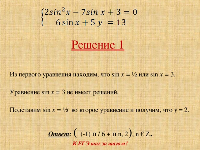 Решение 1 Из первого уравнения находим, что sin x = ½ или sin x =  3 . Уравнение sin x =  3 не имеет решений. Подставим sin x = ½ во второе уравнение и получим, что у = 2. Ответ : ( (-1) π / 6 + π  n , 2 ) , n € Z . К ЕГЭ шаг за шагом!