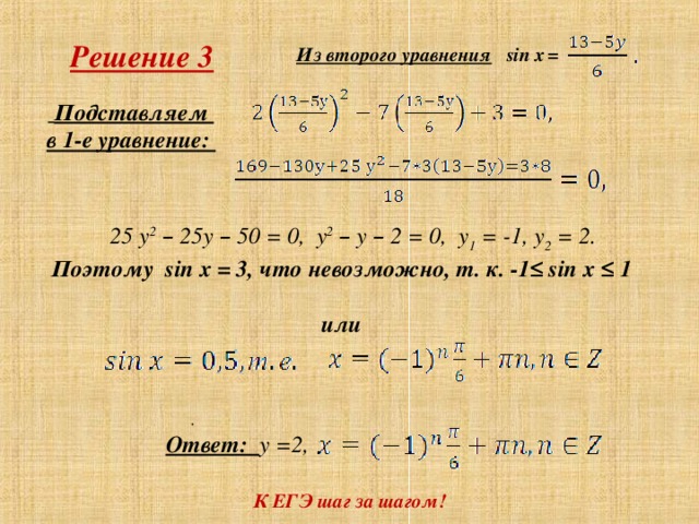 Решение 3 = Из второго уравнения  sin x  Подставляем в 1-е уравнение:  25 у 2  – 25у – 50 = 0, у 2  – у – 2 = 0, у 1 = -1, у 2 = 2. Поэтому sin x = 3, что невозможно, т. к. -1≤ sin х ≤ 1   или   .  Ответ: у =2, К ЕГЭ шаг за шагом! .