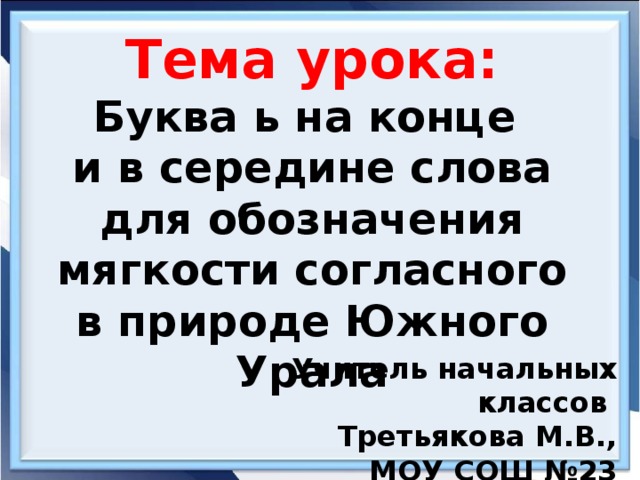 Тема урока: Буква ь на конце и в середине слова  для обозначения мягкости согласного в природе Южного Урала Учитель начальных классов Третьякова М.В., МОУ СОШ №23