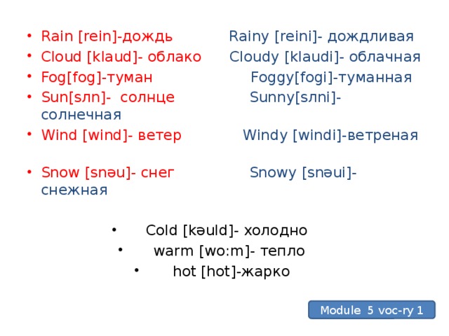 Rain [rein]-дождь Rainy [reini]- дождливая Cloud [klaud]- облако Cloudy [klaudi]- облачная Fog[f o g]-туман Foggy[f o gi]-туманная Sun[s л n]- солнце Sunny[s л ni]- солнечная Wind [wind]- ветер Windy [windi]-ветреная  Snow [snәu]- снег Snowy [snәui]- снежная Cold [kәuld]- холодно warm [wo:m]- тепло hot [hot]-жарко