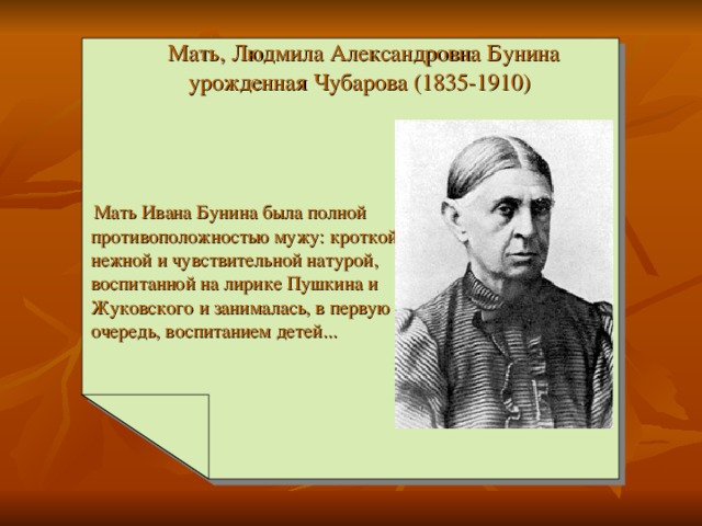 Мать, Людмила Александровна Бунина  урожденная Чубарова (1835-1910)     Мать Ивана Бунина была полной противоположностью мужу: кроткой, нежной и чувствительной натурой, воспитанной на лирике Пушкина и Жуковского и занималась, в первую очередь, воспитанием детей...