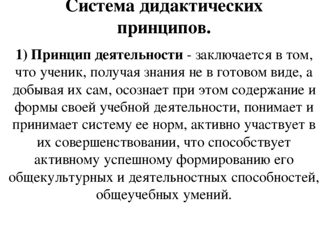 Система дидактических принципов. 1) Принцип деятельности - заключается в том, что ученик, получая знания не в готовом виде, а добывая их сам, осознает при этом содержание и формы своей учебной деятельности, понимает и принимает систему ее норм, активно участвует в их совершенствовании, что способствует активному успешному формированию его общекультурных и деятельностных способностей, общеучебных умений.