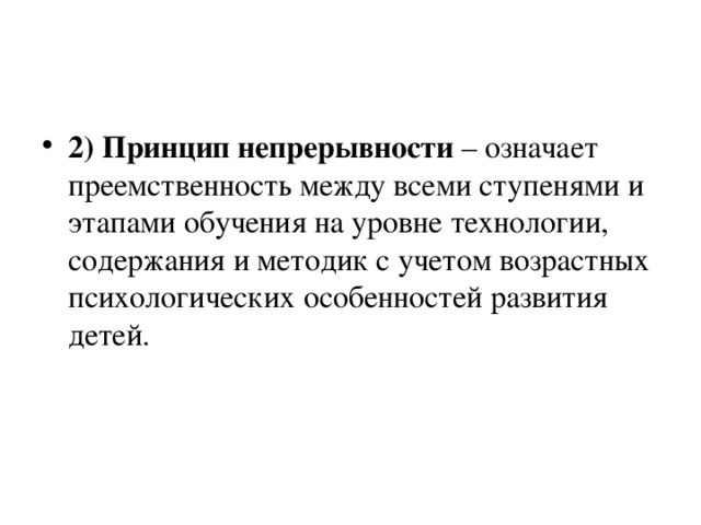 2) Принцип непрерывности – означает преемственность между всеми ступенями и этапами обучения на уровне технологии, содержания и методик с учетом возрастных психологических особенностей развития детей.