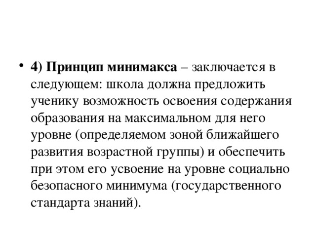 4) Принцип минимакса – заключается в следующем: школа должна предложить ученику возможность освоения содержания образования на максимальном для него уровне (определяемом зоной ближайшего развития возрастной группы) и обеспечить при этом его усвоение на уровне социально безопасного минимума (государственного стандарта знаний).