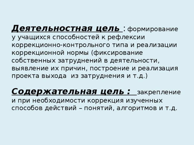 Деятельностная цель :  формирование у учащихся способностей к рефлексии коррекционно-контрольного типа и реализации коррекционной нормы (фиксирование собственных затруднений в деятельности, выявление их причин, построение и реализация проекта выхода из затруднения и т.д.)   Содержательная цель : закрепление и при необходимости коррекция изученных способов действий – понятий, алгоритмов и т.д.