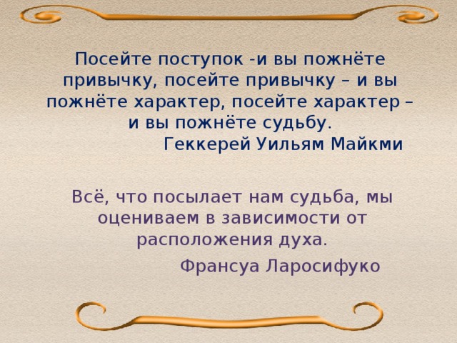 Посейте поступок -и вы пожнёте привычку, посейте привычку – и вы пожнёте характер, посейте характер – и вы пожнёте судьбу.  Геккерей Уильям Майкми              Всё, что посылает нам судьба, мы оцениваем в зависимости от расположения духа.  Франсуа Ларосифуко