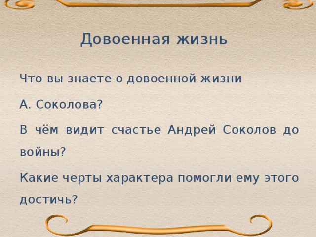 Довоенная жизнь  Судьба — 1. Стечение обстоятельств, независящих от воли человека, ход жизненных обстоятельств;  2. Доля, участь; 3. История существования  кого-нибудь, или чего-нибудь; 4. Будущее, то, что случится   (Словарь С.И. Ожегова). Что вы знаете о довоенной жизни А. Соколова? В чём видит счастье Андрей Соколов до войны? Какие черты характера помогли ему этого достичь?