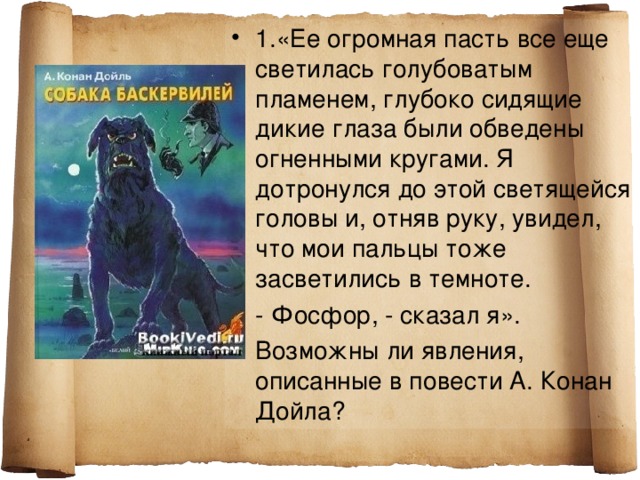 1.«Ее огромная пасть все еще светилась голубоватым пламенем, глубоко сидящие дикие глаза были обведены огненными кругами. Я дотронулся до этой светящейся головы и, отняв руку, увидел, что мои пальцы тоже засветились в темноте. - Фосфор, - сказал я». Возможны ли явления, описанные в повести А. Конан Дойла?