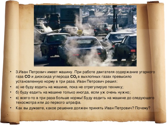 3.Иван Петрович имеет машину. При работе двигателя содержание угарного газа СО и диоксида углерода С O 2 в выхлопных газах превысило установленную норму в три раза. Иван Петрович решил: а) не буду ездить на машине, пока не отрегулирую технику; б) буду ездить на машине только иногда, если уж очень нужно; в) всего-то в три раза больше нормы! Буду ездить на машине до следующего техосмотра или до первого штрафа. Как вы думаете, какое решение должен принять Иван Петрович? Почему?