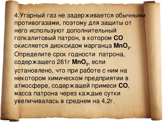 4.Угарный газ не задерживается обычными противогазами, поэтому для защиты от него используют дополнительный гопкалитовый патрон, в котором СО окисляется диоксидом марганца  MnO 2 . Определите срок годности патрона, содержащего 261г MnO 2 , если установлено, что при работе с ним на некотором химическом предприятии в атмосфере, содержащей примеси СО , масса патрона через каждые сутки увеличивалась в среднем на 4,2г.