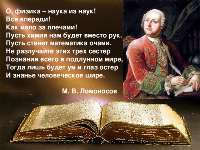 О, физика – наука из наук!  Все впереди!  Как мало за плечами!  Пусть химия нам будет вместо рук.  Пусть станет математика очами.  Не разлучайте этих трех сестер  Познания всего в подлунном мире,  Тогда лишь будет ум и глаз остер  И знанье человеческое шире.   М. В. Ломоносов