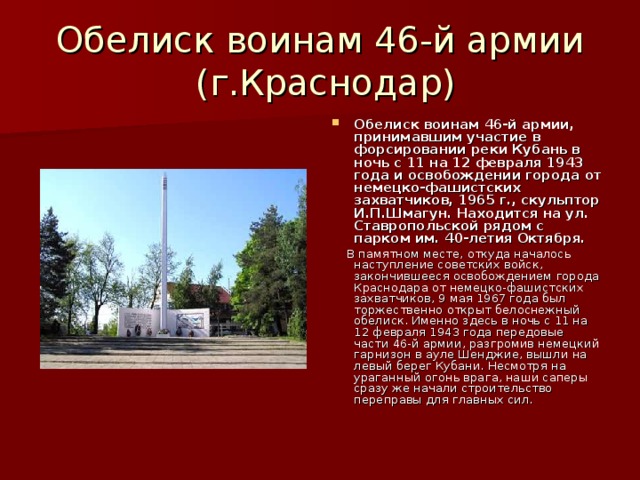 Обелиск воинам 46-й армии  (г.Краснодар) Обелиск воинам 46-й армии, принимавшим участие в форсировании реки Кубань в ночь с 11 на 12 февраля 1943 года и освобождении города от немецко-фашистских захватчиков, 1965 г., скульптор И.П.Шмагун. Находится на ул. Ставропольской рядом с парком им. 40-летия Октября.  В памятном месте, откуда началось наступление советских войск, закончившееся освобождением города Краснодара от немецко-фашистских захватчиков, 9 мая 1967 года был торжественно открыт белоснежный обелиск. Именно здесь в ночь с 11 на 12 февраля 1943 года передовые части 46-й армии, разгромив немецкий гарнизон в ауле Шенджие, вышли на левый берег Кубани. Несмотря на ураганный огонь врага, наши саперы сразу же начали строительство переправы для главных сил.