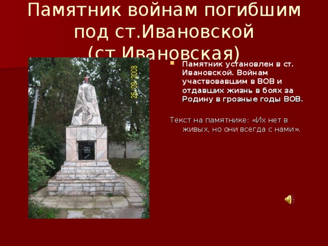 Памятник войнам погибшим под ст.Ивановской (ст.Ивановская) Памятник установлен в ст. Ивановской. Войнам участвовавшим в ВОВ и отдавших жизнь в боях за Родину в грозные годы ВОВ.  Текст на памятнике: «Их нет в живых, но они всегда с нами».