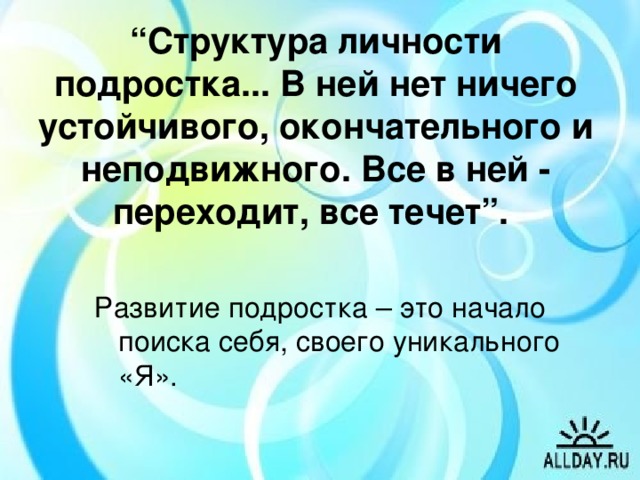 “ Структура личности подростка... В ней нет ничего устойчивого, окончательного и неподвижного. Все в ней - переходит, все течет”.  Развитие подростка – это начало поиска себя, своего уникального «Я». Новая встреча и новая тема нашего разговора. Вы - люди, у которых разное образование, разные характеры, разные взгляды на жизнь, разные судьбы, но есть одно, что объединяет вас, - это ваши дети, мальчики и девочки, девушки и юноши, которые могут стать горем или радостью. Как и что нужно сделать, чтобы ваш ребенок стал вашим счастьем, чтобы однажды можно было сказать себе: “Жизнь состоялась!”. Быть родителями - это и большая радость, и великая ответственность, в какой-то степени акт самопожертвования и самоотречения. Все действительно ценное стоит дорого. И дети не исключение из этого правила.