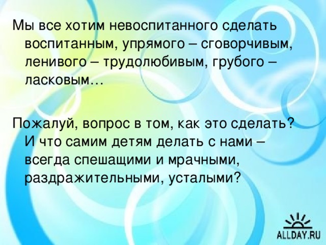 Мы все хотим невоспитанного сделать воспитанным, упрямого – сговорчивым, ленивого – трудолюбивым, грубого – ласковым… Пожалуй, вопрос в том, как это сделать? И что самим детям делать с нами – всегда спешащими и мрачными, раздражительными, усталыми?