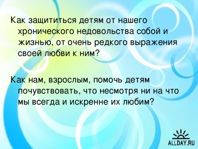 Как защититься детям от нашего хронического недовольства собой и жизнью, от очень редкого выражения своей любви к ним? Как нам, взрослым, помочь детям почувствовать, что несмотря ни на что мы всегда и искренне их любим? Подходит к концу наш разговор о подготовке к взрослости наших с вами детей. Думаю, не ошибусь, если скажу, что вряд ли кто из родителей не хотел бы видеть своего ребёнка счастливым. А для этого нам нужны такие встречи, которые обогащают всех нас, обращают внимание на то, что ещё не совсем осмысленно, освоено или вообще не замечено в семейном воспитании. (Желающие берут из конверта карточку и завершают начатое предложение: “ Я согласен с тем, что...” “ Я категорически не согласен с тем, что...” “ На сегодняшней встрече я бы ещё...)