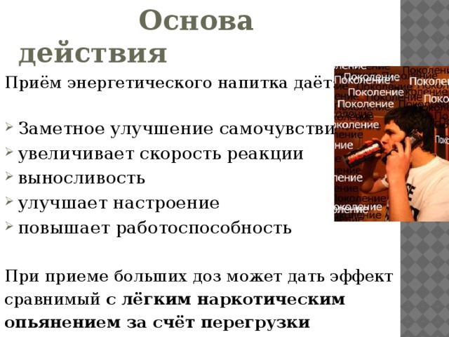 Основа действия Приём энергетического напитка даёт: Заметное улучшение самочувствия увеличивает скорость реакции выносливость улучшает настроение повышает работоспособность При приеме больших доз может дать эффект сравнимый с лёгким наркотическим опьянением за счёт перегрузки нервной системы .