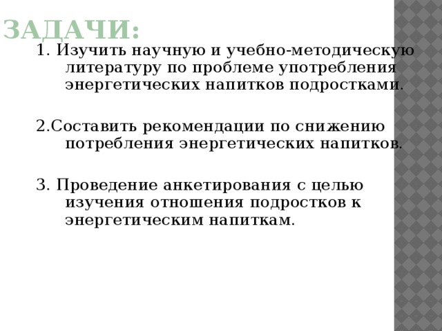 Задачи: 1. Изучить научную и учебно-методическую литературу по проблеме употребления энергетических напитков подростками. 2.Составить рекомендации по снижению потребления энергетических напитков. 3. Проведение анкетирования с целью изучения отношения подростков к энергетическим напиткам.