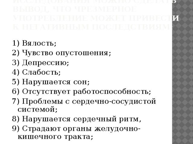 В результате проведение исследования можно сделать вывод, что чрезмерное употребление может привести к негативным последствиям: 1) Вялость; 2) Чувство опустошения; 3) Депрессию; 4) Слабость; 5) Нарушается сон; 6) Отсутствует работоспособность; 7) Проблемы с сердечно-сосудистой системой; 8) Нарушается сердечный ритм, 9) Страдают органы желудочно-кишечного тракта;