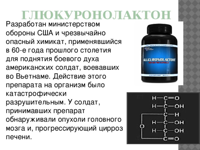 Глюкуронолактон Разработан министерством обороны США и чрезвычайно опасный химикат, применявшийся в 60-е года прошлого столетия для поднятия боевого духа американских солдат, воевавших во Вьетнаме. Действие этого препарата на организм было катастрофически разрушительным. У солдат, принимавших препарат обнаруживали опухоли головного мозга и, прогрессирующий цирроз печени.