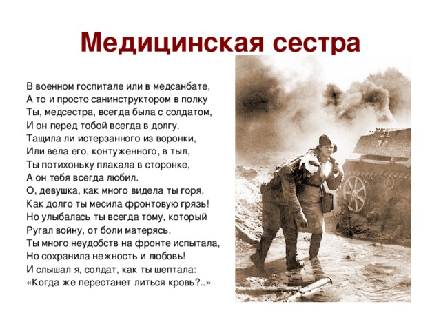 Медицинская сестра В военном госпитале или в медсанбате, А то и просто санинструктором в полку Ты, медсестра, всегда была с солдатом,  И он перед тобой всегда в долгу. Тащила ли истерзанного из воронки,  Или вела его, контуженного, в тыл,  Ты потихоньку плакала в сторонке,  А он тебя всегда любил. О, девушка, как много видела ты горя,  Как долго ты месила фронтовую грязь!  Но улыбалась ты всегда тому, который Ругал войну, от боли матерясь. Ты много неудобств на фронте испытала,  Но сохранила нежность и любовь!  И слышал я, солдат, как ты шептала:  «Когда же перестанет литься кровь?..»