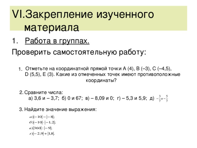 VI .Закрепление изученного  материала Работа в группах. Проверить самостоятельную работу: Отметьте на координатной прямой точки А (4), В (–3), С (–4,5),  D (5,5), Е (3). Какие из отмеченных точек имеют противоположные  координаты?