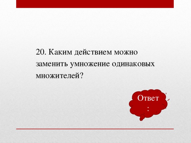 20. Каким действием можно заменить умножение одинаковых множителей? Ответ: