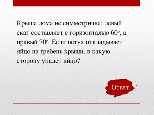 Крыша дома не симметрична: левый скат составляет с горизонталью 60 о , а правый 70 о . Если петух откладывает яйцо на гребень крыши, в какую сторону упадет яйцо? Ответ :