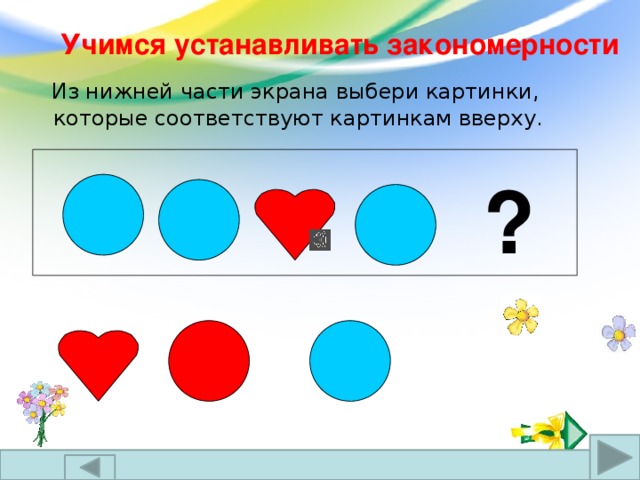 Учимся устанавливать закономерности  Из нижней части экрана выбери картинки, которые соответствуют картинкам вверху. ?