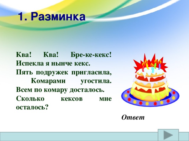 1. Разминка  Ква! Ква! Бре-ке-кекс!  Испекла я нынче кекс. Пять подружек пригласила,  Комарами угостила.  Всем по комару досталось. Сколько кексов мне осталось? Ответ