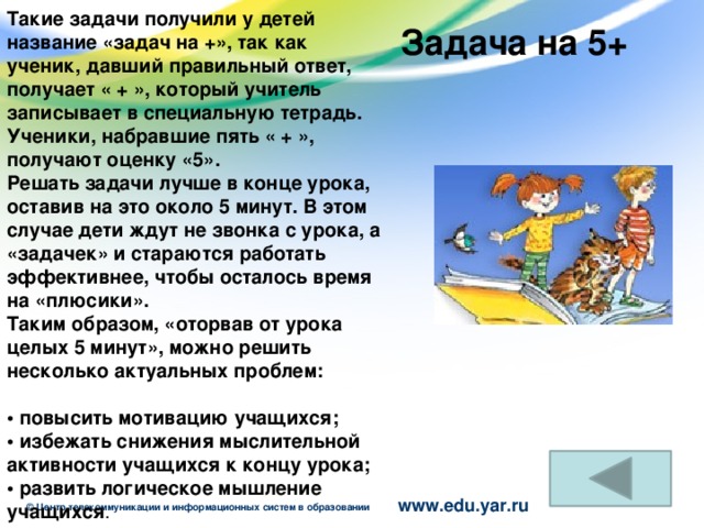 Такие задачи получили у детей название «задач на +», так как ученик, давший правильный ответ, получает « + », который учитель записывает в специальную тетрадь. Ученики, набравшие пять « + », получают оценку «5».  Решать задачи лучше в конце урока, оставив на это около 5 минут. В этом случае дети ждут не звонка с урока, а «задачек» и стараются работать эффективнее, чтобы осталось время на «плюсики».  Таким образом, «оторвав от урока целых 5 минут», можно решить несколько актуальных проблем:  • повысить мотивацию учащихся;  • избежать снижения мыслительной активности учащихся к концу урока;  • развить логическое мышление учащихся .  Задача на 5+