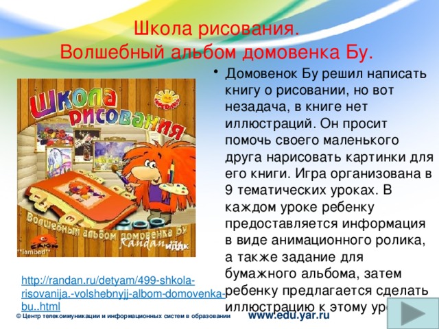 Школа рисования.  Волшебный альбом домовенка Бу. Домовенок Бу решил написать книгу о рисовании, но вот незадача, в книге нет иллюстраций. Он просит помочь своего маленького друга нарисовать картинки для его книги. Игра организована в 9 тематических уроках. В каждом уроке ребенку предоставляется информация в виде анимационного ролика, а также задание для бумажного альбома, затем ребенку предлагается сделать иллюстрацию к этому уроку. http://randan.ru/detyam/499-shkola-risovanija.-volshebnyjj-albom-domovenka-bu..html 13