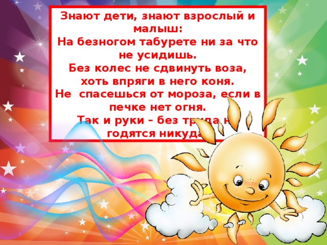 Знают дети, знают взрослый и малыш: На безногом табурете ни за что не усидишь. Без колес не сдвинуть воза, хоть впряги в него коня. Не спасешься от мороза, если в печке нет огня. Так и руки – без труда не годятся никуда.